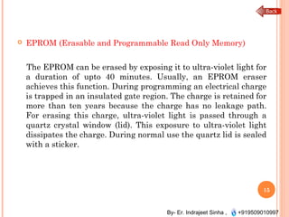 By- Er. Indrajeet Sinha , +919509010997
 EPROM (Erasable and Programmable Read Only Memory)
The EPROM can be erased by exposing it to ultra-violet light for
a duration of upto 40 minutes. Usually, an EPROM eraser
achieves this function. During programming an electrical charge
is trapped in an insulated gate region. The charge is retained for
more than ten years because the charge has no leakage path.
For erasing this charge, ultra-violet light is passed through a
quartz crystal window (lid). This exposure to ultra-violet light
dissipates the charge. During normal use the quartz lid is sealed
with a sticker.
15
 