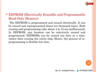 By- Er. Indrajeet Sinha , +919509010997
 EEPROM (Electrically Erasable and Programmable
Read Only Memory)
The EEPROM is programmed and erased electrically. It can
be erased and reprogrammed about ten thousand times. Both
erasing and programming take about 4 to 10 ms (millisecond).
In EEPROM, any location can be selectively erased and
programmed. EEPROMs can be erased one byte at a time,
rather than erasing the entire chip. Hence, the process of re-
programming is flexible but slow.
16
 