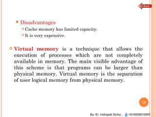 By- Er. Indrajeet Sinha , +919509010997
Disadvantages
 Cache memory has limited capacity.
 It is very expensive.
 Virtual memory is a technique that allows the
execution of processes which are not completely
available in memory. The main visible advantage of
this scheme is that programs can be larger than
physical memory. Virtual memory is the separation
of user logical memory from physical memory.
18
 