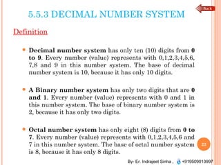 By- Er. Indrajeet Sinha , +919509010997
5.5.3 DECIMAL NUMBER SYSTEM
Definition
 Decimal number system has only ten (10) digits from 0
to 9. Every number (value) represents with 0,1,2,3,4,5,6,
7,8 and 9 in this number system. The base of decimal
number system is 10, because it has only 10 digits.
 A Binary number system has only two digits that are 0
and 1. Every number (value) represents with 0 and 1 in
this number system. The base of binary number system is
2, because it has only two digits.
 Octal number system has only eight (8) digits from 0 to
7. Every number (value) represents with 0,1,2,3,4,5,6 and
7 in this number system. The base of octal number system
is 8, because it has only 8 digits.
22
 