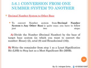 By- Er. Indrajeet Sinha , +919509010997
5.6.1 CONVERSION FROM ONE
NUMBER SYSTEM TO ANOTHER
 Decimal Number System to Other Base
 To convert Number system from Decimal Number
System to Any Other Base is quite easy; you have to follow
just two steps:
A) Divide the Number (Decimal Number) by the base of
target base system (in which you want to convert the
number: Binary (2), octal (8) and Hexadecimal (16)).
B) Write the remainder from step 1 as a Least Signification
Bit (LSB) to Step last as a Most Significant Bit (MSB).
26
 