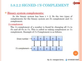 By- Er. Indrajeet Sinha , +919509010997
5.8.2.2 SIGNED-1’S COMPLEMENT
 Binary system complements:
As the binary system has base r = 2. So the two types of
complements for the binary system are 2's complement and 1's
complement.
1's complement
The 1's complement of a number is found by changing all 1's to
0's and all 0's to 1's. This is called as taking complement or 1's
complement. Example of 1's Complement is as follows.
43
 