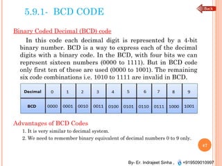 By- Er. Indrajeet Sinha , +919509010997
5.9.1- BCD CODE
Binary Coded Decimal (BCD) code
In this code each decimal digit is represented by a 4-bit
binary number. BCD is a way to express each of the decimal
digits with a binary code. In the BCD, with four bits we can
represent sixteen numbers (0000 to 1111). But in BCD code
only first ten of these are used (0000 to 1001). The remaining
six code combinations i.e. 1010 to 1111 are invalid in BCD.
Advantages of BCD Codes
1. It is very similar to decimal system.
2. We need to remember binary equivalent of decimal numbers 0 to 9 only.
47
 