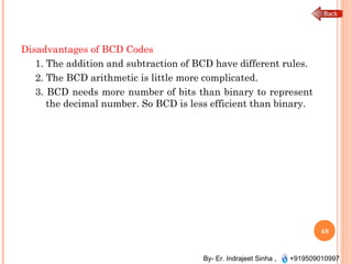 By- Er. Indrajeet Sinha , +919509010997
Disadvantages of BCD Codes
1. The addition and subtraction of BCD have different rules.
2. The BCD arithmetic is little more complicated.
3. BCD needs more number of bits than binary to represent
the decimal number. So BCD is less efficient than binary.
48
 