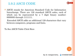 By- Er. Indrajeet Sinha , +919509010997
5.9.2 ASCII CODE
 ASCII stands for American Standard Code for Information
Interchange. There are 128 standard ASCII codes, each of
which can be represented by a 7 digit binary number:
0000000 through 1111111.
Extended ASCII adds an additional 128 characters that vary
between computers, programs and fonts.
To See ASCII Table Click Here
49
 
