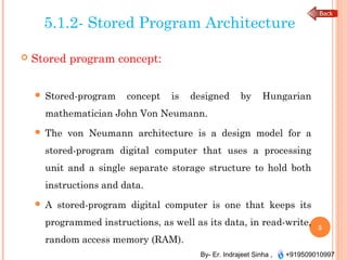 By- Er. Indrajeet Sinha , +919509010997
5.1.2- Stored Program Architecture
 Stored program concept:
 Stored-program concept is designed by Hungarian
mathematician John Von Neumann.
 The von Neumann architecture is a design model for a
stored-program digital computer that uses a processing
unit and a single separate storage structure to hold both
instructions and data.
 A stored-program digital computer is one that keeps its
programmed instructions, as well as its data, in read-write,
random access memory (RAM).
5
 