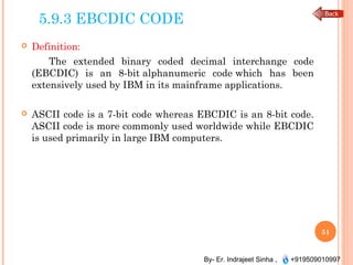 By- Er. Indrajeet Sinha , +919509010997
5.9.3 EBCDIC CODE
 Definition:
The extended binary coded decimal interchange code
(EBCDIC) is an 8-bit alphanumeric code which has been
extensively used by IBM in its mainframe applications.
 ASCII code is a 7-bit code whereas EBCDIC is an 8-bit code.
ASCII code is more commonly used worldwide while EBCDIC
is used primarily in large IBM computers.
51
 