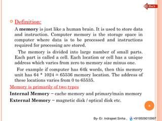 By- Er. Indrajeet Sinha , +919509010997
 Definition:
A memory is just like a human brain. It is used to store data
and instruction. Computer memory is the storage space in
computer where data is to be processed and instructions
required for processing are stored.
The memory is divided into large number of small parts.
Each part is called a cell. Each location or cell has a unique
address which varies from zero to memory size minus one.
For example if computer has 64k words, then this memory
unit has 64 * 1024 = 65536 memory location. The address of
these locations varies from 0 to 65535.
Memory is primarily of two types
Internal Memory − cache memory and primary/main memory
External Memory − magnetic disk / optical disk etc.
8
 
