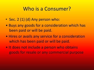Who is a Consumer?
• Sec. 2 (1) (d) Any person who:
• Buys any goods for a consideration which has
been paid or will be pa...