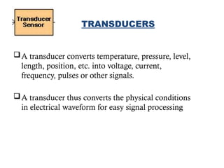 A transducer converts temperature, pressure, level,
length, position, etc. into voltage, current,
frequency, pulses or other signals.
A transducer thus converts the physical conditions
in electrical waveform for easy signal processing
10
TRANSDUCERS
 