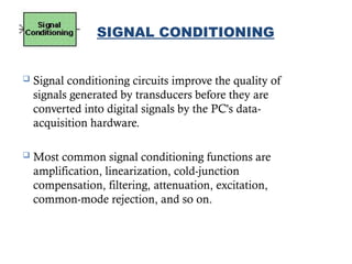  Signal conditioning circuits improve the quality of
signals generated by transducers before they are
converted into digital signals by the PC's data-
acquisition hardware.
 Most common signal conditioning functions are
amplification, linearization, cold-junction
compensation, filtering, attenuation, excitation,
common-mode rejection, and so on.
SIGNAL CONDITIONING
11
 