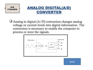  Analog to digital (A/D) conversion changes analog
voltage or current levels into digital information. The
conversion is necessary to enable the computer to
process or store the signals.
12
ANALOG DIGITAL(A/D)
CONVERTER
BACK
 