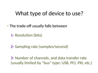 What type of device to use?
• The trade-off usually falls between
1- Resolution (bits)
2- Sampling rate (samples/second)
3- Number of channels, and data transfer rate
(usually limited by “bus” type: USB, PCI, PXI, etc.)
 