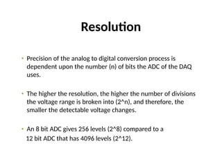 Resolution
• Precision of the analog to digital conversion process is
dependent upon the number (n) of bits the ADC of the DAQ
uses.
• The higher the resolution, the higher the number of divisions
the voltage range is broken into (2^n), and therefore, the
smaller the detectable voltage changes.
• An 8 bit ADC gives 256 levels (2^8) compared to a
12 bit ADC that has 4096 levels (2^12).
 