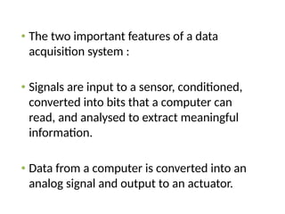 • The two important features of a data
acquisition system :
• Signals are input to a sensor, conditioned,
converted into bits that a computer can
read, and analysed to extract meaningful
information.
• Data from a computer is converted into an
analog signal and output to an actuator.
 