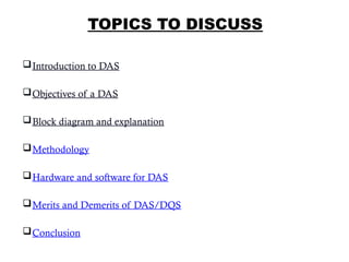 TOPICS TO DISCUSS
Introduction to DAS
Objectives of a DAS
Block diagram and explanation
Methodology
Hardware and software for DAS
Merits and Demerits of DAS/DQS
Conclusion
2
 