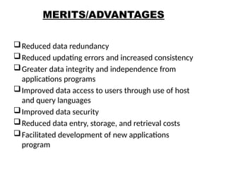 MERITS/ADVANTAGES
Reduced data redundancy
Reduced updating errors and increased consistency
Greater data integrity and independence from
applications programs
Improved data access to users through use of host
and query languages
Improved data security
Reduced data entry, storage, and retrieval costs
Facilitated development of new applications
program
23
 