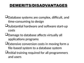 DEMERITS/DISADVANTAGES
Database systems are complex, difficult, and
time-consuming to design
Substantial hardware and software start-up
costs
Damage to database affects virtually all
applications programs
Extensive conversion costs in moving form a
file-based system to a database system
Initial training required for all programmers
and users
24
 