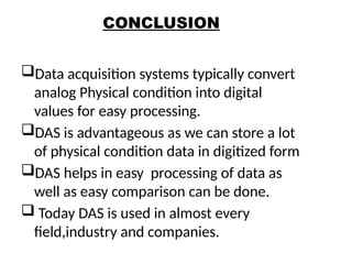 CONCLUSION
Data acquisition systems typically convert
analog Physical condition into digital
values for easy processing.
DAS is advantageous as we can store a lot
of physical condition data in digitized form
DAS helps in easy processing of data as
well as easy comparison can be done.
 Today DAS is used in almost every
field,industry and companies.
25
 