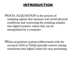 INTRODUCTION
DATA ACQUISITION is the process of
sampling signals that measure real world physical
conditions and converting the resulting samples
into digital numeric values that can be
manipulated by a computer.
Data acquisition systems (abbreviated with the
acronym DAS or DAQ) typically convert analog
waveforms into digital values for easy processing.
4
 