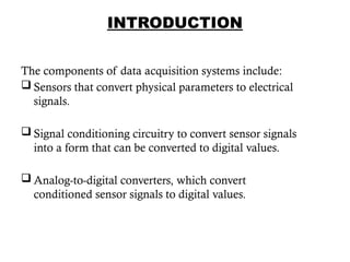 INTRODUCTION
The components of data acquisition systems include:
 Sensors that convert physical parameters to electrical
signals.
 Signal conditioning circuitry to convert sensor signals
into a form that can be converted to digital values.
 Analog-to-digital converters, which convert
conditioned sensor signals to digital values.
5
 