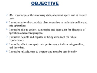 6
OBJECTIVE
 DAS must acquire the necessary data, at correct speed and at correct
time.
 It must monitor the complete plant operation to maintain on line and
safe operations.
 It must be able to collect, summarise and store data for diagnosis of
operation and record purpose.
 It must be flexible and capable of being expanded for future
requirements.
 It must be able to compute unit performance indices using on-line,
real time data.
 It must be reliable, easy to operate and must be user friendly.
 