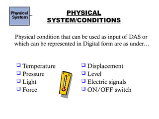 PHYSICAL
SYSTEM/CONDITIONS
Physical condition that can be used as input of DAS or
which can be represented in Digital form are as under…
9
 Displacement
 Level
 Electric signals
 ON/OFF switch
 Temperature
 Pressure
 Light
 Force
 