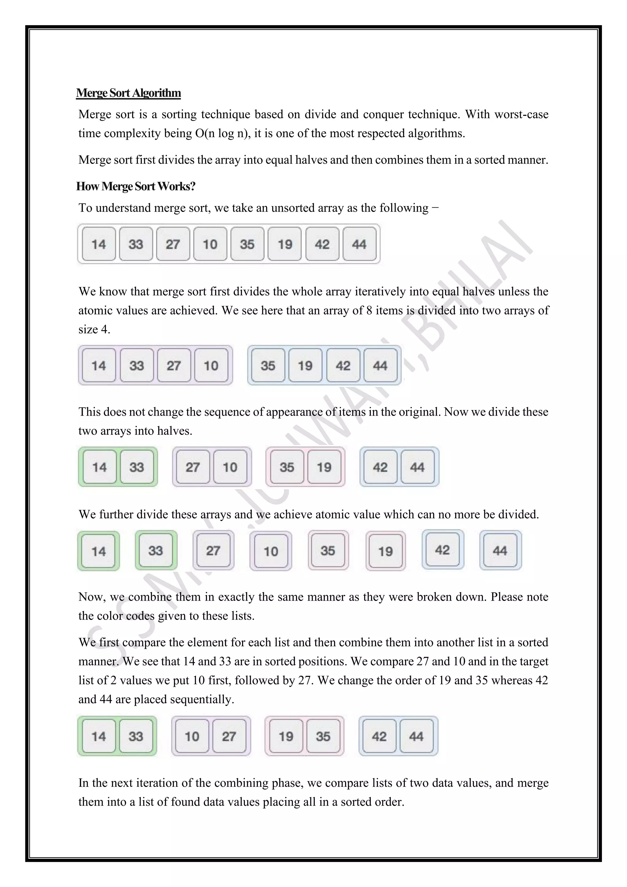 MergeSortAlgorithm
Merge sort is a sorting technique based on divide and conquer technique. With worst-case
time complexity being Ο(n log n), it is one of the most respected algorithms.
Merge sort first divides the array into equal halves and then combines them in a sorted manner.
HowMergeSortWorks?
To understand merge sort, we take an unsorted array as the following −
We know that merge sort first divides the whole array iteratively into equal halves unless the
atomic values are achieved. We see here that an array of 8 items is divided into two arrays of
size 4.
This does not change the sequence of appearance of items in the original. Now we divide these
two arrays into halves.
We further divide these arrays and we achieve atomic value which can no more be divided.
Now, we combine them in exactly the same manner as they were broken down. Please note
the color codes given to these lists.
We first compare the element for each list and then combine them into another list in a sorted
manner. We see that 14 and 33 are in sorted positions. We compare 27 and 10 and in the target
list of 2 values we put 10 first, followed by 27. We change the order of 19 and 35 whereas 42
and 44 are placed sequentially.
In the next iteration of the combining phase, we compare lists of two data values, and merge
them into a list of found data values placing all in a sorted order.
 