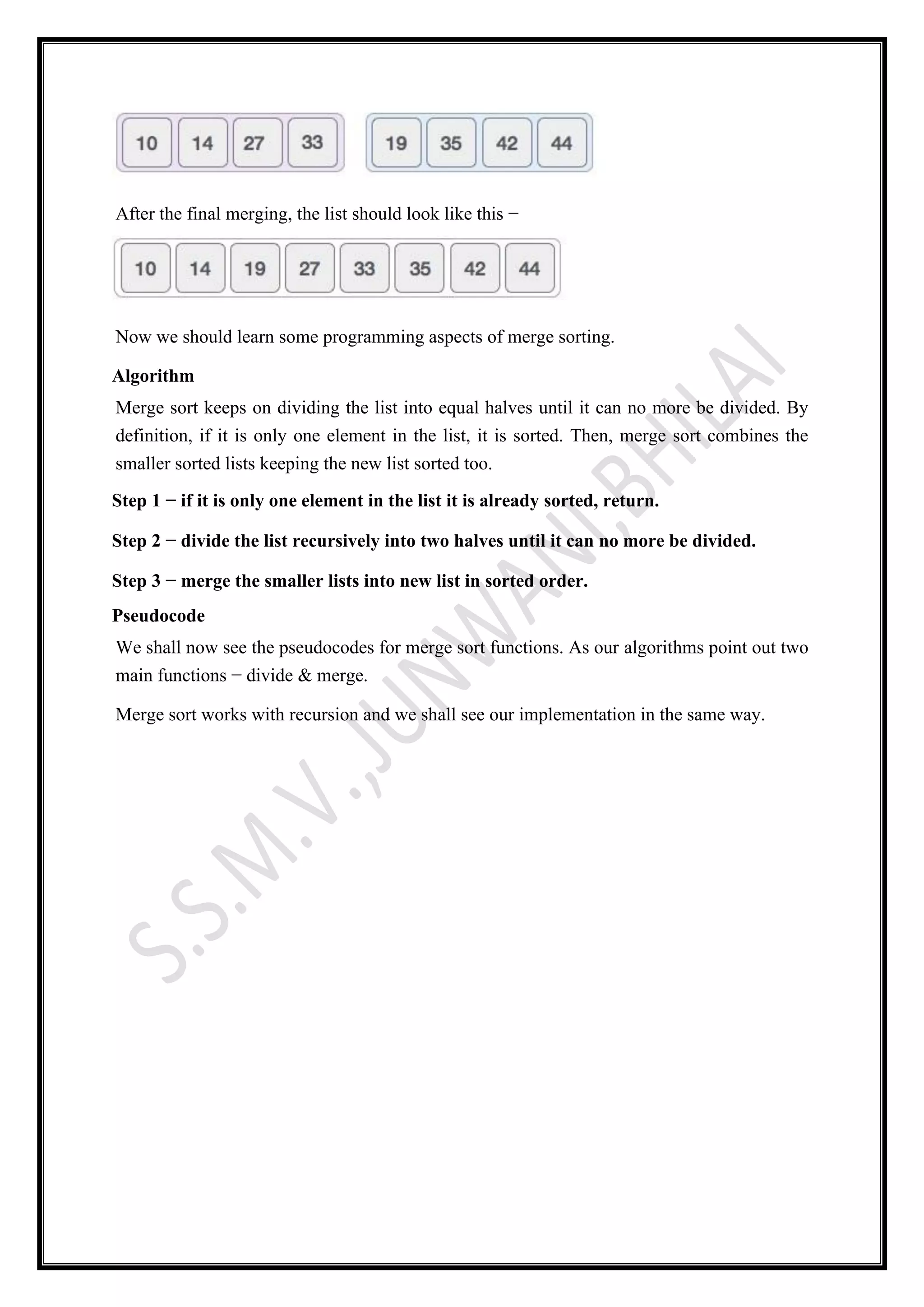 After the final merging, the list should look like this −
Now we should learn some programming aspects of merge sorting.
Algorithm
Merge sort keeps on dividing the list into equal halves until it can no more be divided. By
definition, if it is only one element in the list, it is sorted. Then, merge sort combines the
smaller sorted lists keeping the new list sorted too.
Step 1 − if it is only one element in the list it is already sorted, return.
Step 2 − divide the list recursively into two halves until it can no more be divided.
Step 3 − merge the smaller lists into new list in sorted order.
Pseudocode
We shall now see the pseudocodes for merge sort functions. As our algorithms point out two
main functions − divide & merge.
Merge sort works with recursion and we shall see our implementation in the same way.
 