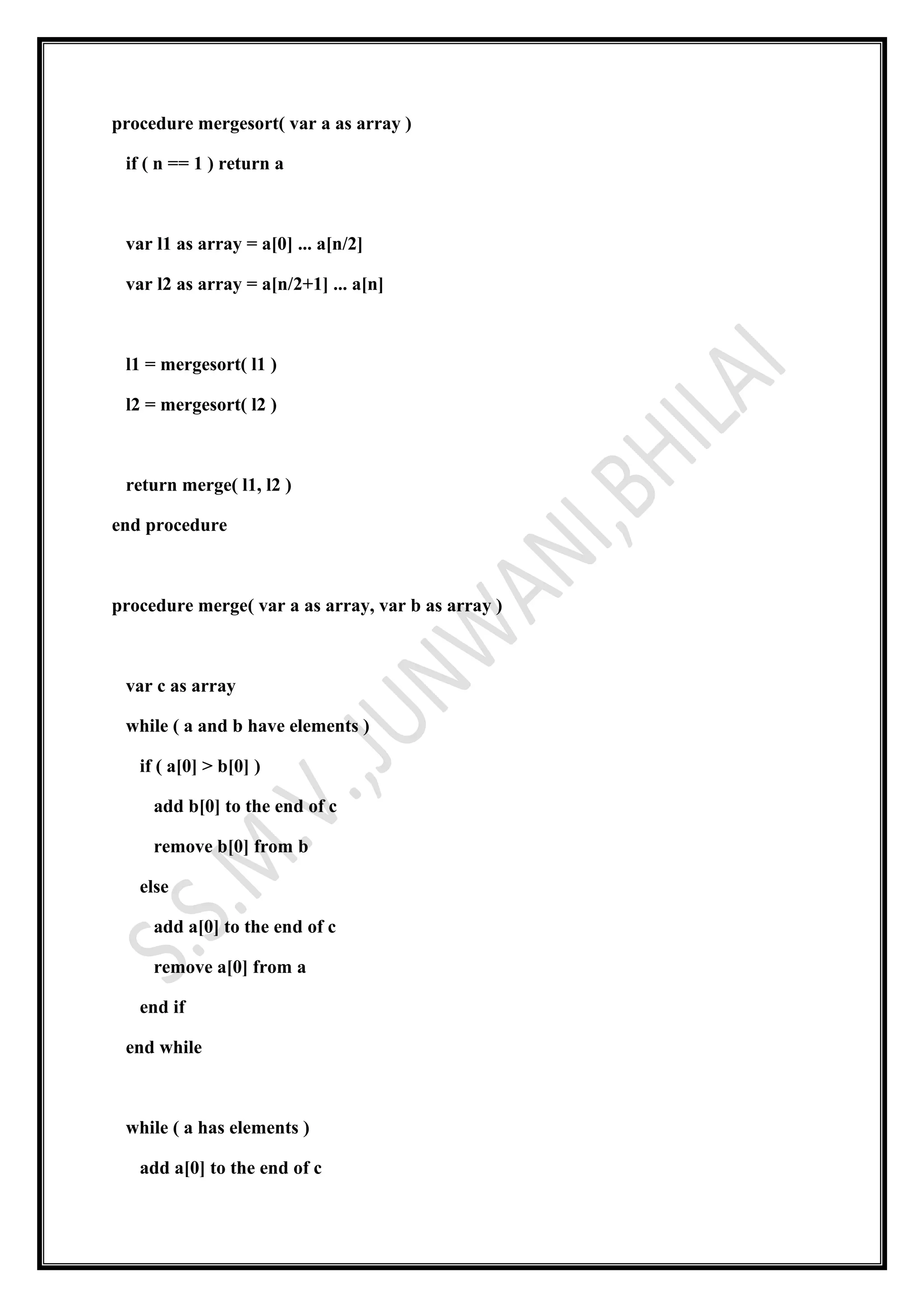 procedure mergesort( var a as array )
if ( n == 1 ) return a
var l1 as array = a[0] ... a[n/2]
var l2 as array = a[n/2+1] ... a[n]
l1 = mergesort( l1 )
l2 = mergesort( l2 )
return merge( l1, l2 )
end procedure
procedure merge( var a as array, var b as array )
var c as array
while ( a and b have elements )
if ( a[0] > b[0] )
add b[0] to the end of c
remove b[0] from b
else
add a[0] to the end of c
remove a[0] from a
end if
end while
while ( a has elements )
add a[0] to the end of c
 