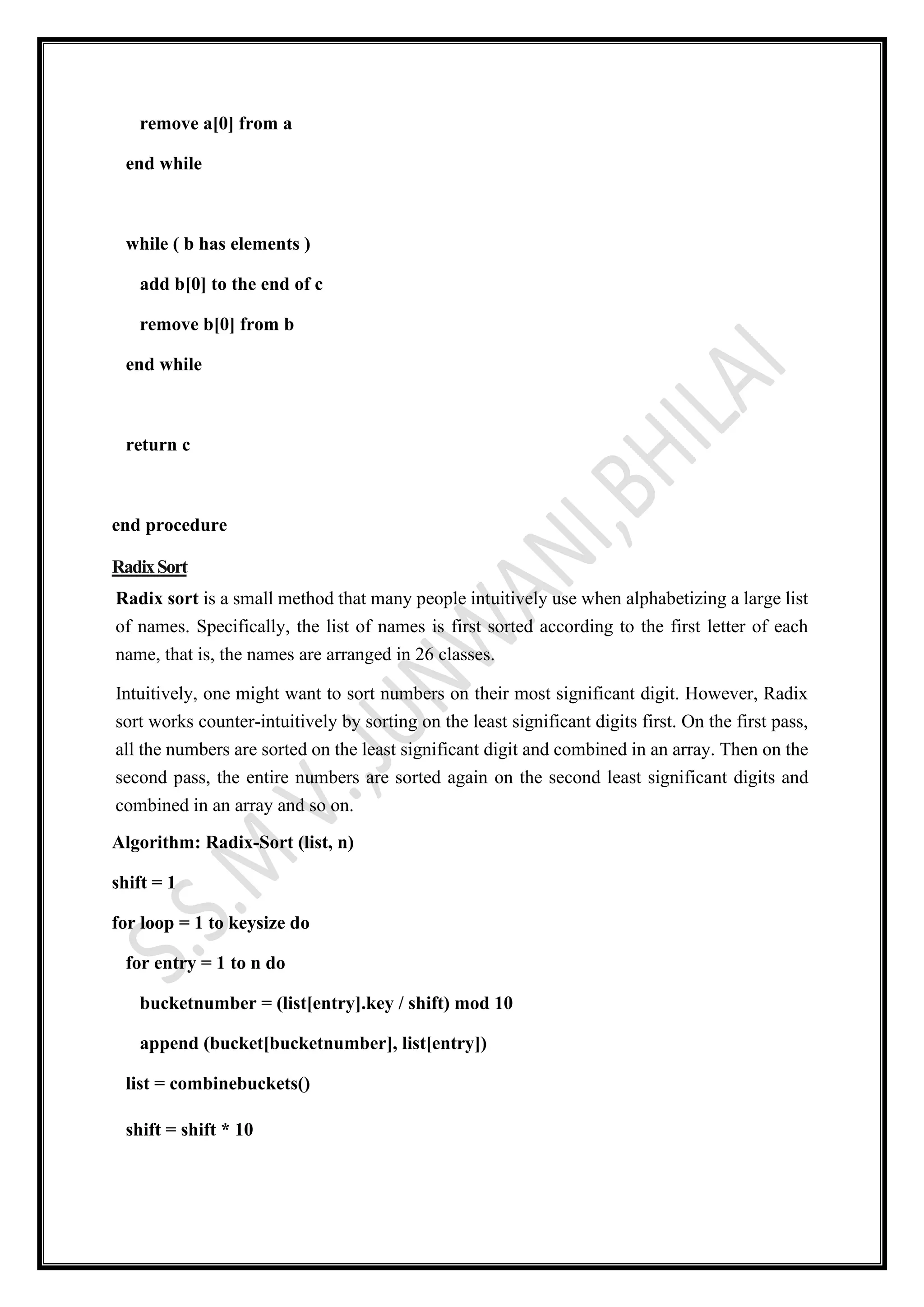 remove a[0] from a
end while
while ( b has elements )
add b[0] to the end of c
remove b[0] from b
end while
return c
end procedure
RadixSort
Radix sort is a small method that many people intuitively use when alphabetizing a large list
of names. Specifically, the list of names is first sorted according to the first letter of each
name, that is, the names are arranged in 26 classes.
Intuitively, one might want to sort numbers on their most significant digit. However, Radix
sort works counter-intuitively by sorting on the least significant digits first. On the first pass,
all the numbers are sorted on the least significant digit and combined in an array. Then on the
second pass, the entire numbers are sorted again on the second least significant digits and
combined in an array and so on.
Algorithm: Radix-Sort (list, n)
shift = 1
for loop = 1 to keysize do
for entry = 1 to n do
bucketnumber = (list[entry].key / shift) mod 10
append (bucket[bucketnumber], list[entry])
list = combinebuckets()
shift = shift * 10
 