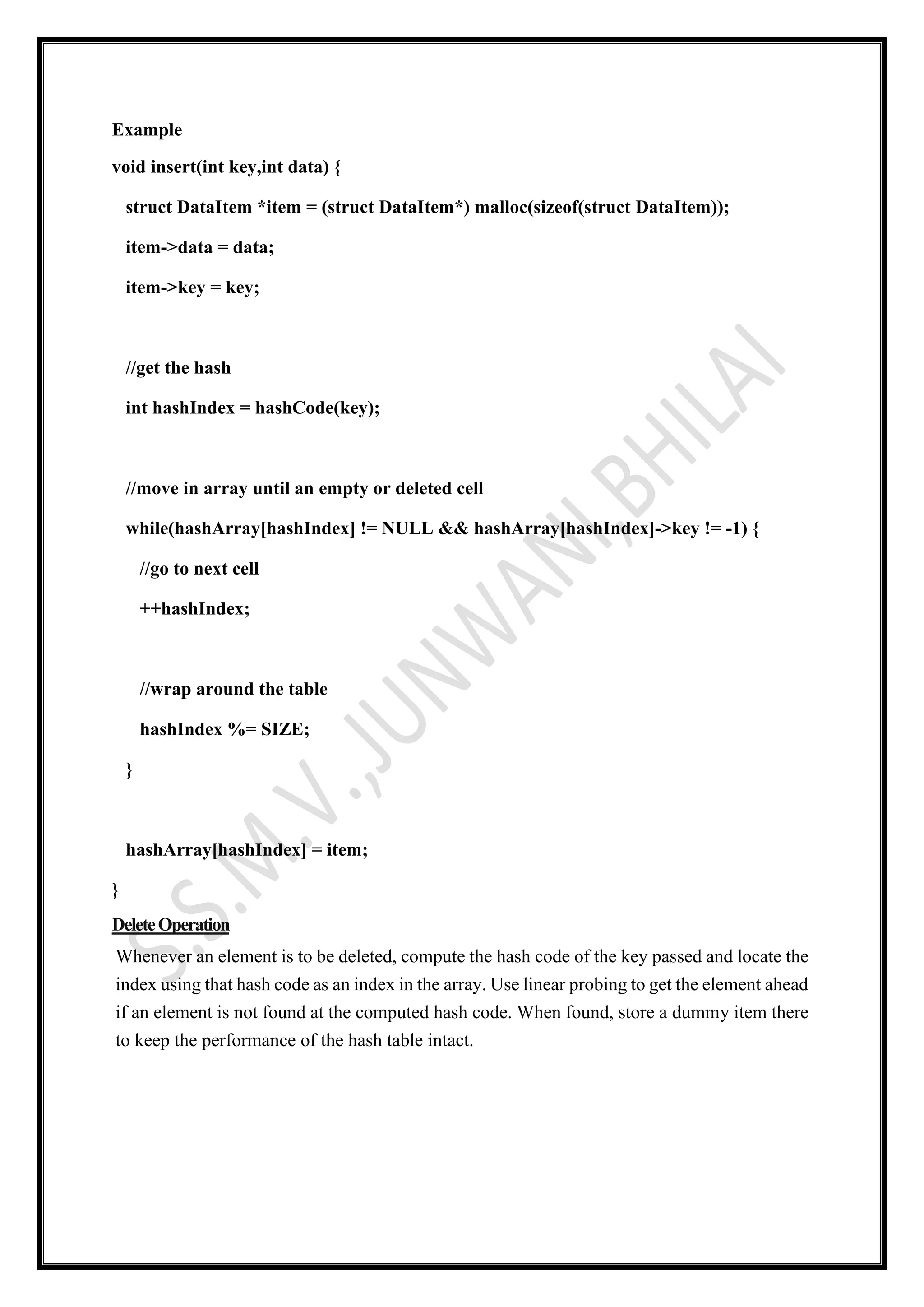 Example
void insert(int key,int data) {
struct DataItem *item = (struct DataItem*) malloc(sizeof(struct DataItem));
item->data = data;
item->key = key;
//get the hash
int hashIndex = hashCode(key);
//move in array until an empty or deleted cell
while(hashArray[hashIndex] != NULL && hashArray[hashIndex]->key != -1) {
//go to next cell
++hashIndex;
//wrap around the table
hashIndex %= SIZE;
}
hashArray[hashIndex] = item;
}
DeleteOperation
Whenever an element is to be deleted, compute the hash code of the key passed and locate the
index using that hash code as an index in the array. Use linear probing to get the element ahead
if an element is not found at the computed hash code. When found, store a dummy item there
to keep the performance of the hash table intact.
 