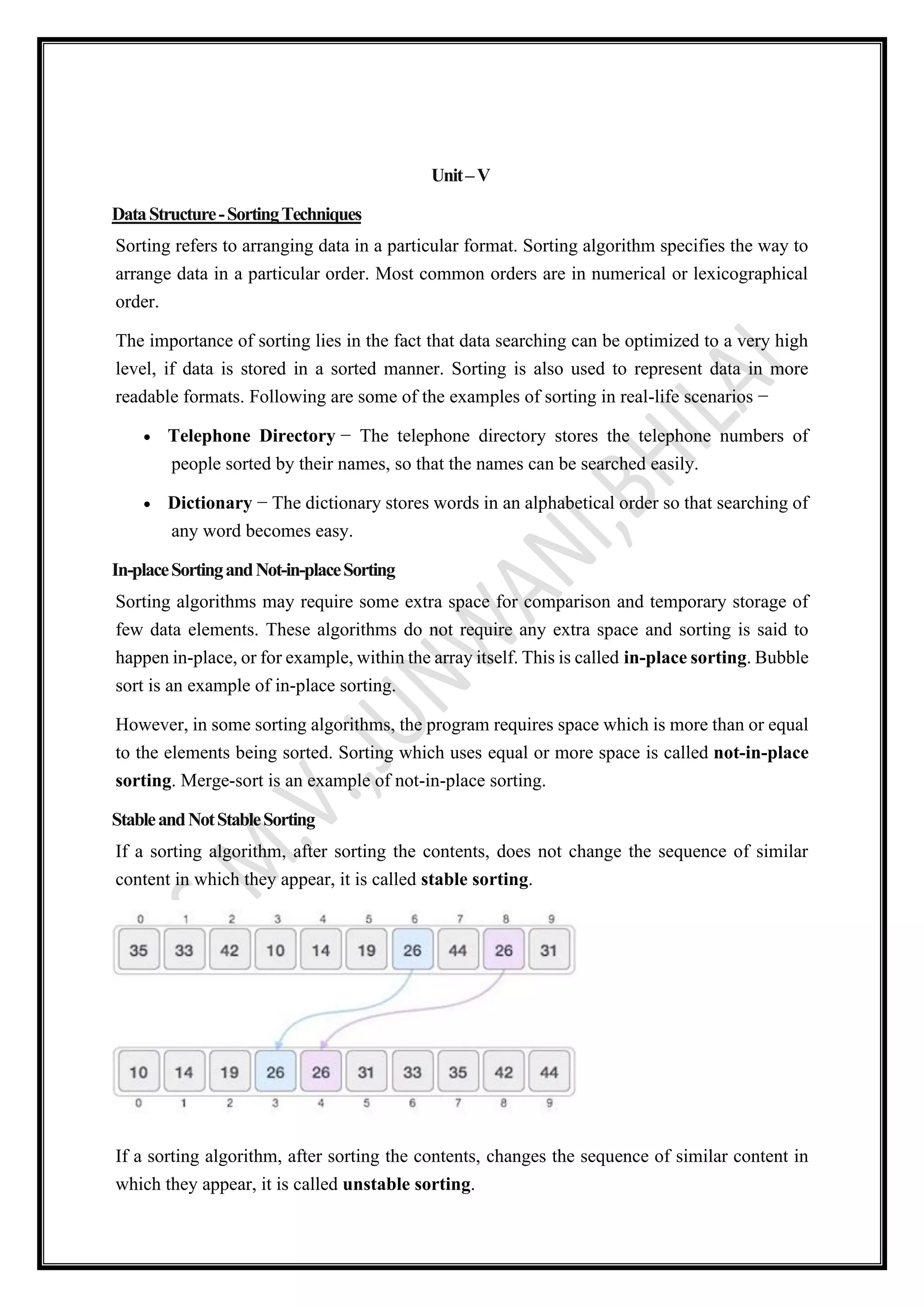 Unit–V
DataStructure-SortingTechniques
Sorting refers to arranging data in a particular format. Sorting algorithm specifies the way to
arrange data in a particular order. Most common orders are in numerical or lexicographical
order.
The importance of sorting lies in the fact that data searching can be optimized to a very high
level, if data is stored in a sorted manner. Sorting is also used to represent data in more
readable formats. Following are some of the examples of sorting in real-life scenarios −
• Telephone Directory − The telephone directory stores the telephone numbers of
people sorted by their names, so that the names can be searched easily.
• Dictionary − The dictionary stores words in an alphabetical order so that searching of
any word becomes easy.
In-placeSortingandNot-in-placeSorting
Sorting algorithms may require some extra space for comparison and temporary storage of
few data elements. These algorithms do not require any extra space and sorting is said to
happen in-place, or for example, within the array itself. This is called in-place sorting. Bubble
sort is an example of in-place sorting.
However, in some sorting algorithms, the program requires space which is more than or equal
to the elements being sorted. Sorting which uses equal or more space is called not-in-place
sorting. Merge-sort is an example of not-in-place sorting.
StableandNotStableSorting
If a sorting algorithm, after sorting the contents, does not change the sequence of similar
content in which they appear, it is called stable sorting.
If a sorting algorithm, after sorting the contents, changes the sequence of similar content in
which they appear, it is called unstable sorting.
 