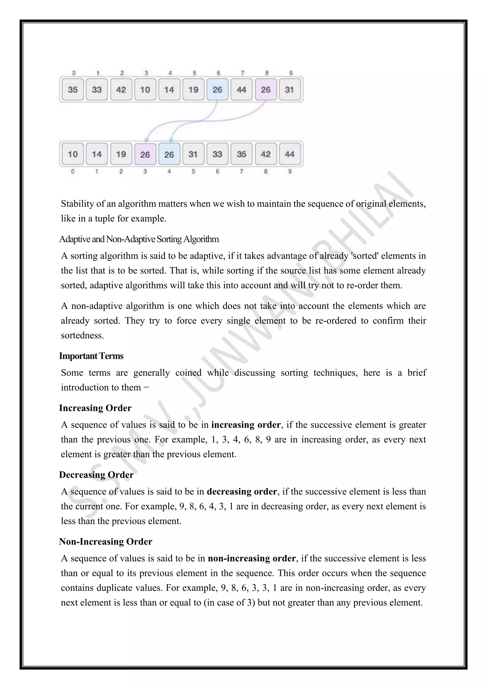 Stability of an algorithm matters when we wish to maintain the sequence of original elements,
like in a tuple for example.
AdaptiveandNon-AdaptiveSortingAlgorithm
A sorting algorithm is said to be adaptive, if it takes advantage of already 'sorted' elements in
the list that is to be sorted. That is, while sorting if the source list has some element already
sorted, adaptive algorithms will take this into account and will try not to re-order them.
A non-adaptive algorithm is one which does not take into account the elements which are
already sorted. They try to force every single element to be re-ordered to confirm their
sortedness.
ImportantTerms
Some terms are generally coined while discussing sorting techniques, here is a brief
introduction to them −
Increasing Order
A sequence of values is said to be in increasing order, if the successive element is greater
than the previous one. For example, 1, 3, 4, 6, 8, 9 are in increasing order, as every next
element is greater than the previous element.
Decreasing Order
A sequence of values is said to be in decreasing order, if the successive element is less than
the current one. For example, 9, 8, 6, 4, 3, 1 are in decreasing order, as every next element is
less than the previous element.
Non-Increasing Order
A sequence of values is said to be in non-increasing order, if the successive element is less
than or equal to its previous element in the sequence. This order occurs when the sequence
contains duplicate values. For example, 9, 8, 6, 3, 3, 1 are in non-increasing order, as every
next element is less than or equal to (in case of 3) but not greater than any previous element.
 