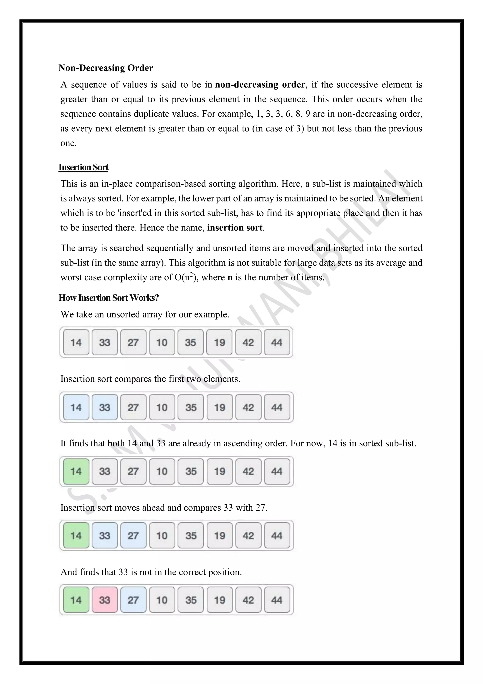Non-Decreasing Order
A sequence of values is said to be in non-decreasing order, if the successive element is
greater than or equal to its previous element in the sequence. This order occurs when the
sequence contains duplicate values. For example, 1, 3, 3, 6, 8, 9 are in non-decreasing order,
as every next element is greater than or equal to (in case of 3) but not less than the previous
one.
InsertionSort
This is an in-place comparison-based sorting algorithm. Here, a sub-list is maintained which
is always sorted. For example, the lower part of an array is maintained to be sorted. An element
which is to be 'insert'ed in this sorted sub-list, has to find its appropriate place and then it has
to be inserted there. Hence the name, insertion sort.
The array is searched sequentially and unsorted items are moved and inserted into the sorted
sub-list (in the same array). This algorithm is not suitable for large data sets as its average and
worst case complexity are of Ο(n2
), where n is the number of items.
HowInsertionSortWorks?
We take an unsorted array for our example.
Insertion sort compares the first two elements.
It finds that both 14 and 33 are already in ascending order. For now, 14 is in sorted sub-list.
Insertion sort moves ahead and compares 33 with 27.
And finds that 33 is not in the correct position.
 