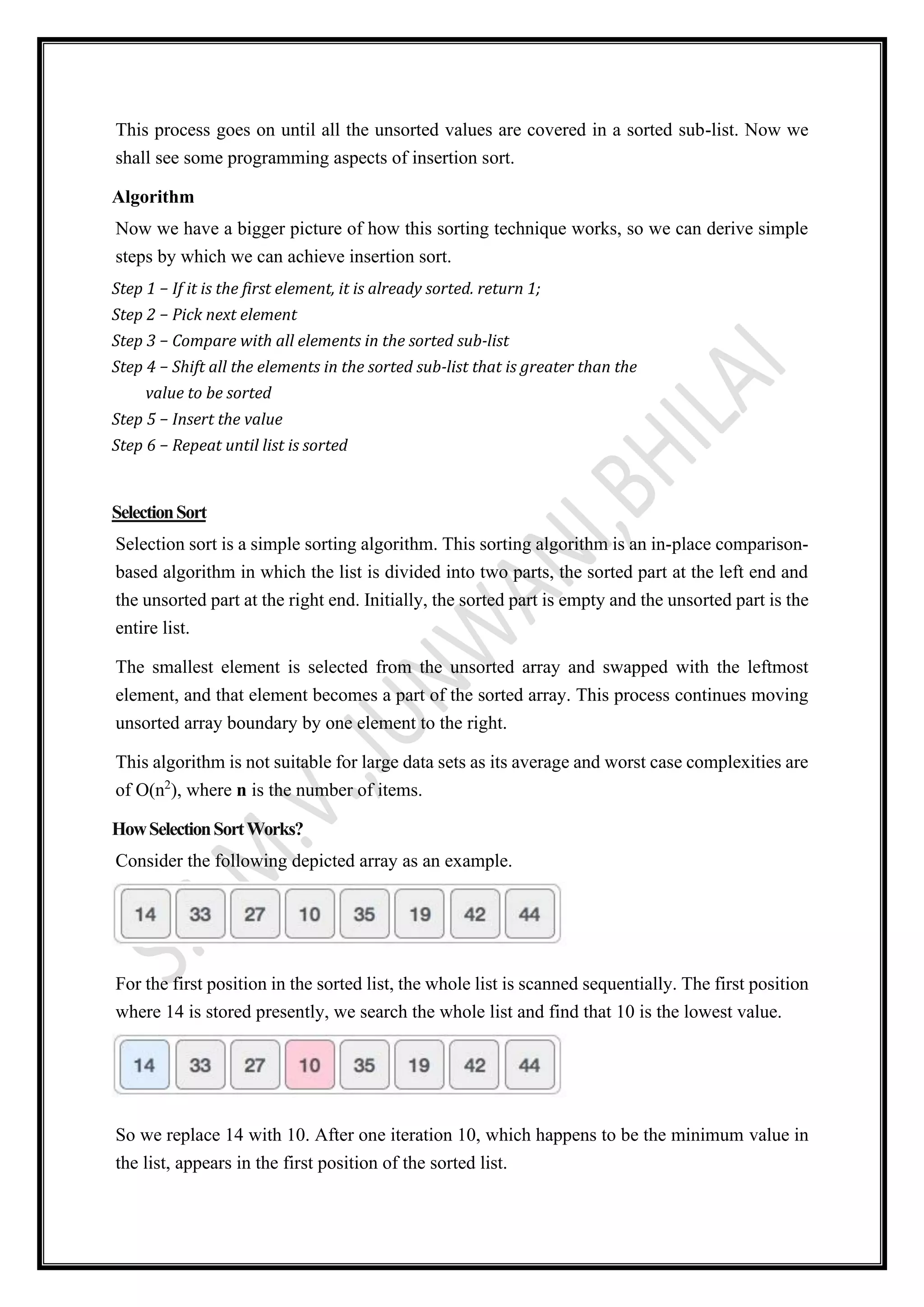 This process goes on until all the unsorted values are covered in a sorted sub-list. Now we
shall see some programming aspects of insertion sort.
Algorithm
Now we have a bigger picture of how this sorting technique works, so we can derive simple
steps by which we can achieve insertion sort.
Step 1 − If it is the first element, it is already sorted. return 1;
Step 2 − Pick next element
Step 3 − Compare with all elements in the sorted sub-list
Step 4 − Shift all the elements in the sorted sub-list that is greater than the
value to be sorted
Step 5 − Insert the value
Step 6 − Repeat until list is sorted
SelectionSort
Selection sort is a simple sorting algorithm. This sorting algorithm is an in-place comparison-
based algorithm in which the list is divided into two parts, the sorted part at the left end and
the unsorted part at the right end. Initially, the sorted part is empty and the unsorted part is the
entire list.
The smallest element is selected from the unsorted array and swapped with the leftmost
element, and that element becomes a part of the sorted array. This process continues moving
unsorted array boundary by one element to the right.
This algorithm is not suitable for large data sets as its average and worst case complexities are
of Ο(n2
), where n is the number of items.
HowSelectionSortWorks?
Consider the following depicted array as an example.
For the first position in the sorted list, the whole list is scanned sequentially. The first position
where 14 is stored presently, we search the whole list and find that 10 is the lowest value.
So we replace 14 with 10. After one iteration 10, which happens to be the minimum value in
the list, appears in the first position of the sorted list.
 