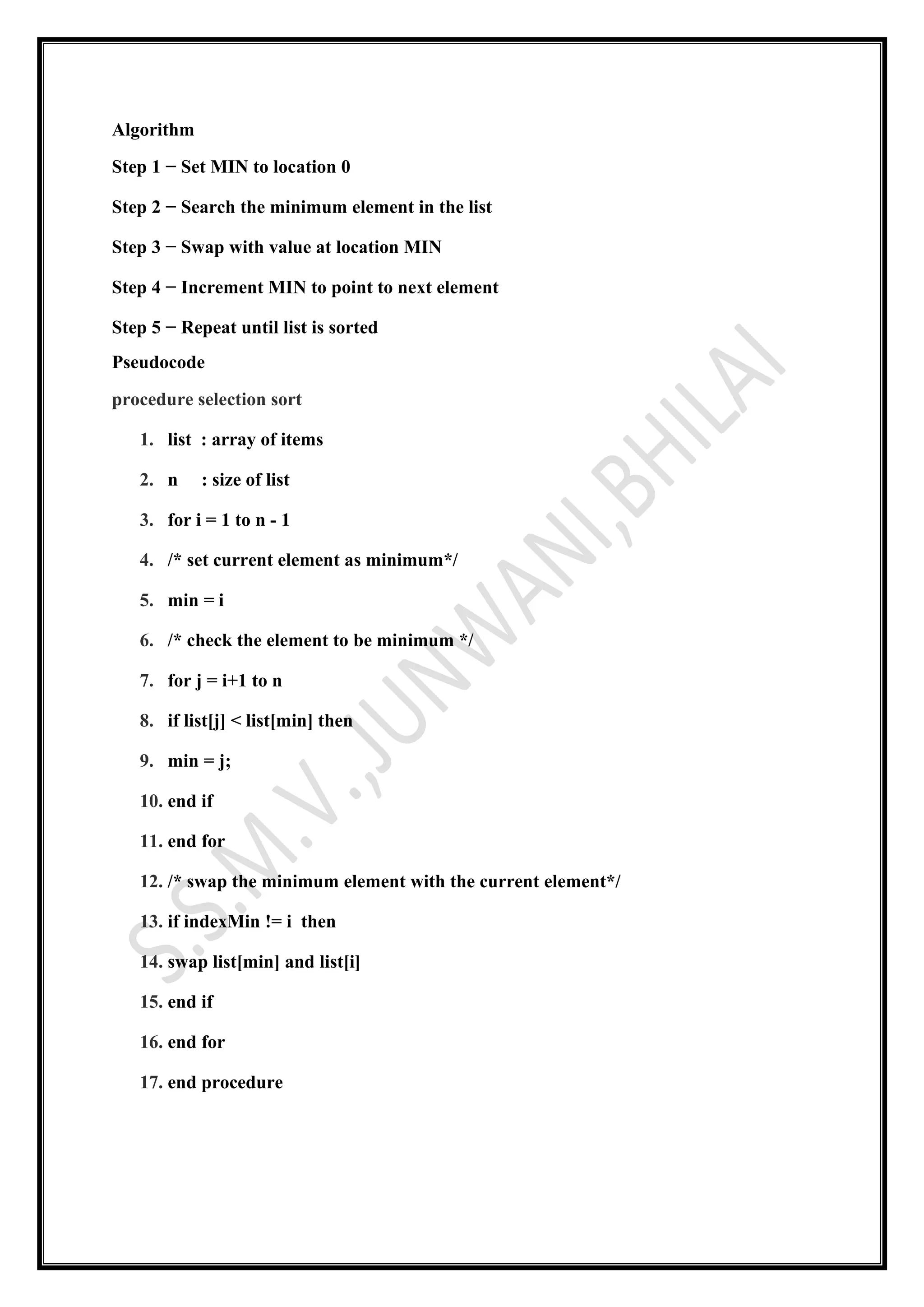 Algorithm
Step 1 − Set MIN to location 0
Step 2 − Search the minimum element in the list
Step 3 − Swap with value at location MIN
Step 4 − Increment MIN to point to next element
Step 5 − Repeat until list is sorted
Pseudocode
procedure selection sort
1. list : array of items
2. n : size of list
3. for i = 1 to n - 1
4. /* set current element as minimum*/
5. min = i
6. /* check the element to be minimum */
7. for j = i+1 to n
8. if list[j] < list[min] then
9. min = j;
10. end if
11. end for
12. /* swap the minimum element with the current element*/
13. if indexMin != i then
14. swap list[min] and list[i]
15. end if
16. end for
17. end procedure
 