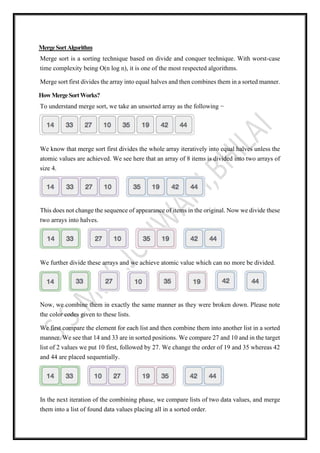 MergeSortAlgorithm
Merge sort is a sorting technique based on divide and conquer technique. With worst-case
time complexity being Ο(n log n), it is one of the most respected algorithms.
Merge sort first divides the array into equal halves and then combines them in a sorted manner.
HowMergeSortWorks?
To understand merge sort, we take an unsorted array as the following −
We know that merge sort first divides the whole array iteratively into equal halves unless the
atomic values are achieved. We see here that an array of 8 items is divided into two arrays of
size 4.
This does not change the sequence of appearance of items in the original. Now we divide these
two arrays into halves.
We further divide these arrays and we achieve atomic value which can no more be divided.
Now, we combine them in exactly the same manner as they were broken down. Please note
the color codes given to these lists.
We first compare the element for each list and then combine them into another list in a sorted
manner. We see that 14 and 33 are in sorted positions. We compare 27 and 10 and in the target
list of 2 values we put 10 first, followed by 27. We change the order of 19 and 35 whereas 42
and 44 are placed sequentially.
In the next iteration of the combining phase, we compare lists of two data values, and merge
them into a list of found data values placing all in a sorted order.
 