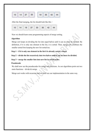 After the final merging, the list should look like this −
Now we should learn some programming aspects of merge sorting.
Algorithm
Merge sort keeps on dividing the list into equal halves until it can no more be divided. By
definition, if it is only one element in the list, it is sorted. Then, merge sort combines the
smaller sorted lists keeping the new list sorted too.
Step 1 − if it is only one element in the list it is already sorted, return.
Step 2 − divide the list recursively into two halves until it can no more be divided.
Step 3 − merge the smaller lists into new list in sorted order.
Pseudocode
We shall now see the pseudocodes for merge sort functions. As our algorithms point out two
main functions − divide & merge.
Merge sort works with recursion and we shall see our implementation in the same way.
 