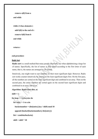 remove a[0] from a
end while
while ( b has elements )
add b[0] to the end of c
remove b[0] from b
end while
return c
end procedure
RadixSort
Radix sort is a small method that many people intuitively use when alphabetizing a large list
of names. Specifically, the list of names is first sorted according to the first letter of each
name, that is, the names are arranged in 26 classes.
Intuitively, one might want to sort numbers on their most significant digit. However, Radix
sort works counter-intuitively by sorting on the least significant digits first. On the first pass,
all the numbers are sorted on the least significant digit and combined in an array. Then on the
second pass, the entire numbers are sorted again on the second least significant digits and
combined in an array and so on.
Algorithm: Radix-Sort (list, n)
shift = 1
for loop = 1 to keysize do
for entry = 1 to n do
bucketnumber = (list[entry].key / shift) mod 10
append (bucket[bucketnumber], list[entry])
list = combinebuckets()
shift = shift * 10
 