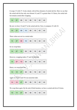 It swaps 33 with 27. It also checks with all the elements of sorted sub-list. Here we see that
the sorted sub-list has only one element 14, and 27 is greater than 14. Hence, the sorted sub-
list remains sorted after swapping.
By now we have 14 and 27 in the sorted sub-list. Next, it compares 33 with 10.
These values are not in a sorted order.
So we swap them.
However, swapping makes 27 and 10 unsorted.
Hence, we swap them too.
Again we find 14 and 10 in an unsorted order.
We swap them again. By the end of third iteration, we have a sorted sub-list of 4 items.
 