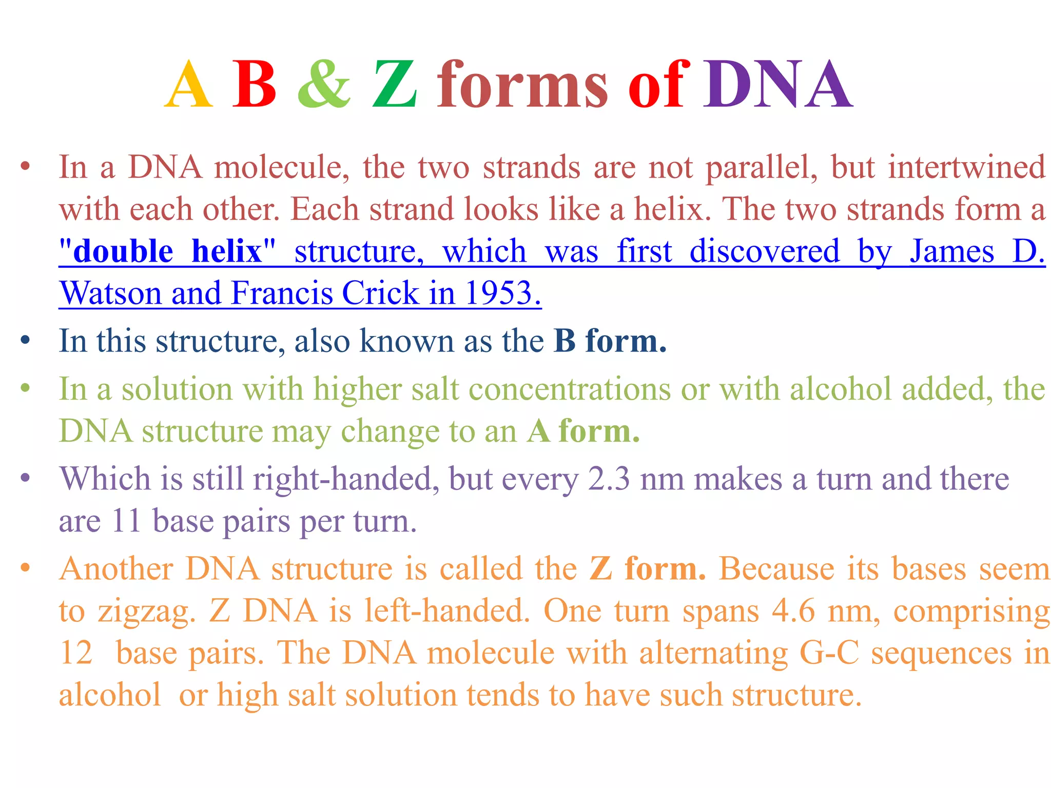 A B & Z forms of DNA
• In a DNA molecule, the two strands are not parallel, but intertwined
with each other. Each strand looks like a helix. The two strands form a
"double helix" structure, which was first discovered by James D.
Watson and Francis Crick in 1953.
• In this structure, also known as the B form.
• In a solution with higher salt concentrations or with alcohol added, the
DNA structure may change to an A form.
• Which is still right-handed, but every 2.3 nm makes a turn and there
are 11 base pairs per turn.
• Another DNA structure is called the Z form. Because its bases seem
to zigzag. Z DNA is left-handed. One turn spans 4.6 nm, comprising
12 base pairs. The DNA molecule with alternating G-C sequences in
alcohol or high salt solution tends to have such structure.
 