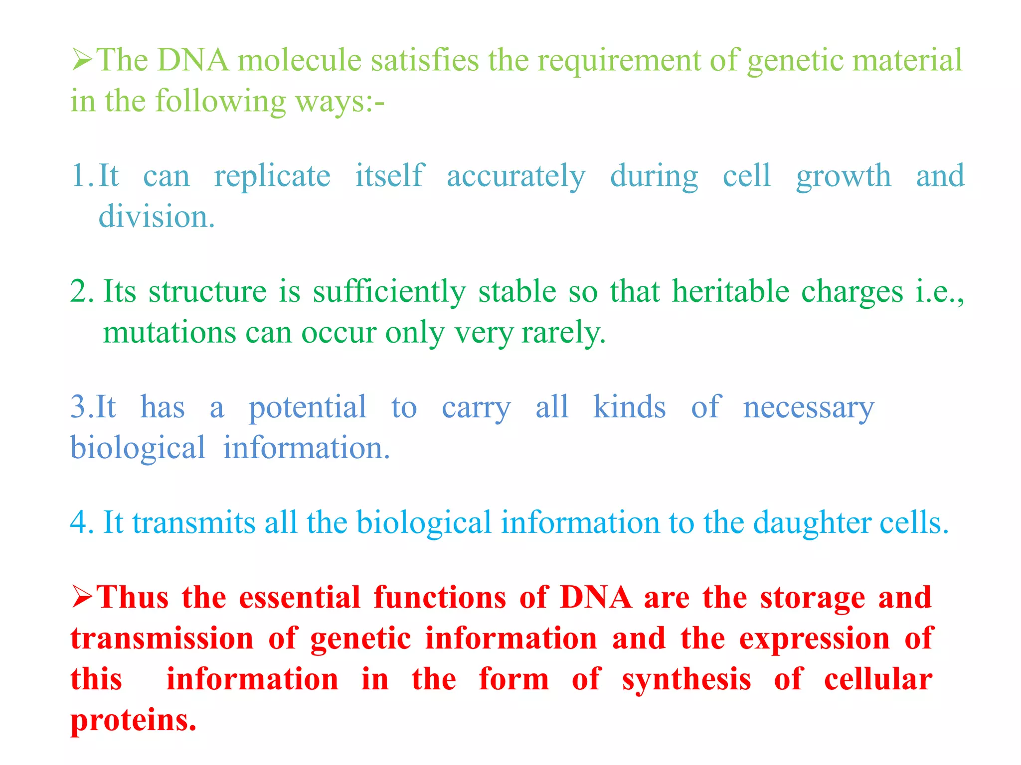 The DNA molecule satisfies the requirement of genetic material
in the following ways:-
1.It can replicate itself accurately during cell growth and
division.
2. Its structure is sufficiently stable so that heritable charges i.e.,
mutations can occur only very rarely.
3.It has a potential to carry all kinds of necessary
biological information.
4. It transmits all the biological information to the daughter cells.
Thus the essential functions of DNA are the storage and
transmission of genetic information and the expression of
this information in the form of synthesis of cellular
proteins.
 