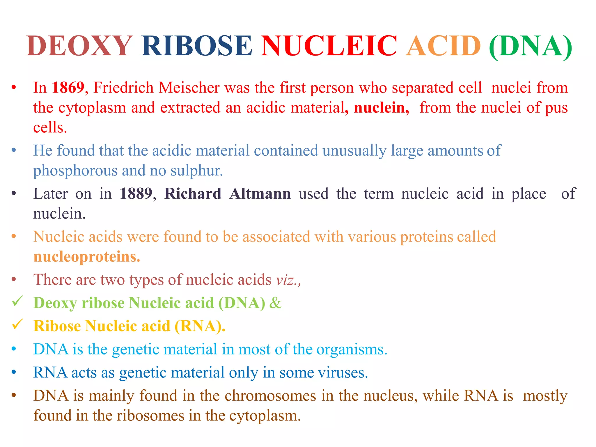 DEOXY RIBOSE NUCLEIC ACID (DNA)
• In 1869, Friedrich Meischer was the first person who separated cell nuclei from
the cytoplasm and extracted an acidic material, nuclein, from the nuclei of pus
cells.
• He found that the acidic material contained unusually large amounts of
phosphorous and no sulphur.
• Later on in 1889, Richard Altmann used the term nucleic acid in place of
nuclein.
• Nucleic acids were found to be associated with various proteins called
nucleoproteins.
• There are two types of nucleic acids viz.,
 Deoxy ribose Nucleic acid (DNA) &
 Ribose Nucleic acid (RNA).
• DNA is the genetic material in most of the organisms.
• RNA acts as genetic material only in some viruses.
• DNA is mainly found in the chromosomes in the nucleus, while RNA is mostly
found in the ribosomes in the cytoplasm.
 