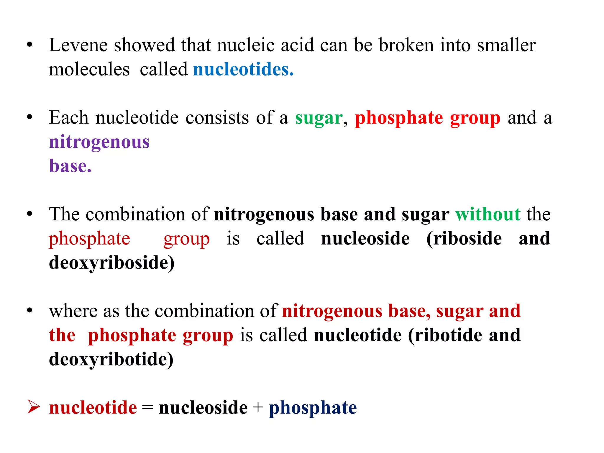 • Levene showed that nucleic acid can be broken into smaller
molecules called nucleotides.
• Each nucleotide consists of a sugar, phosphate group and a
nitrogenous
base.
• The combination of nitrogenous base and sugar without the
phosphate group is called nucleoside (riboside and
deoxyriboside)
• where as the combination of nitrogenous base, sugar and
the phosphate group is called nucleotide (ribotide and
deoxyribotide)
 nucleotide = nucleoside + phosphate
 