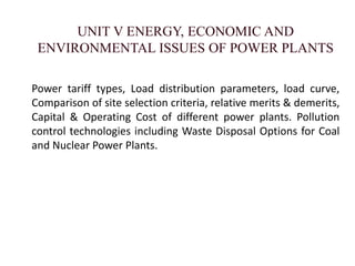 UNIT V ENERGY, ECONOMIC AND
ENVIRONMENTAL ISSUES OF POWER PLANTS
Power tariff types, Load distribution parameters, load curve,
Comparison of site selection criteria, relative merits & demerits,
Capital & Operating Cost of different power plants. Pollution
control technologies including Waste Disposal Options for Coal
and Nuclear Power Plants.
 