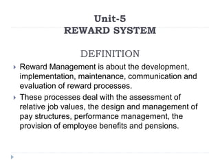 Unit-5
REWARD SYSTEM
DEFINITION
 Reward Management is about the development,
implementation, maintenance, communication and
evaluation of reward processes.
 These processes deal with the assessment of
relative job values, the design and management of
pay structures, performance management, the
provision of employee benefits and pensions.
 