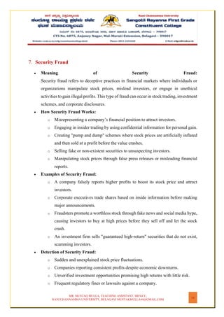 MR. MUSTAQ MULLA, TEACHING ASSISTANT, SRFGCC,
RANI CHANNAMMA UNIVERSITY, BELAGAVI MUSTAKMULLA44@GMAIL.COM
16
7. Security Fraud
• Meaning of Security Fraud:
Security fraud refers to deceptive practices in financial markets where individuals or
organizations manipulate stock prices, mislead investors, or engage in unethical
activities to gain illegal profits. This type of fraud can occur in stock trading, investment
schemes, and corporate disclosures.
• How Security Fraud Works:
o Misrepresenting a company’s financial position to attract investors.
o Engaging in insider trading by using confidential information for personal gain.
o Creating "pump and dump" schemes where stock prices are artificially inflated
and then sold at a profit before the value crashes.
o Selling fake or non-existent securities to unsuspecting investors.
o Manipulating stock prices through false press releases or misleading financial
reports.
• Examples of Security Fraud:
o A company falsely reports higher profits to boost its stock price and attract
investors.
o Corporate executives trade shares based on inside information before making
major announcements.
o Fraudsters promote a worthless stock through fake news and social media hype,
causing investors to buy at high prices before they sell off and let the stock
crash.
o An investment firm sells "guaranteed high-return" securities that do not exist,
scamming investors.
• Detection of Security Fraud:
o Sudden and unexplained stock price fluctuations.
o Companies reporting consistent profits despite economic downturns.
o Unverified investment opportunities promising high returns with little risk.
o Frequent regulatory fines or lawsuits against a company.
 