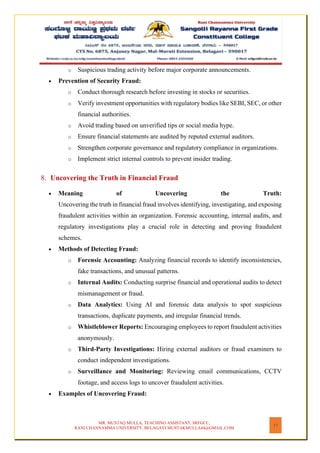 MR. MUSTAQ MULLA, TEACHING ASSISTANT, SRFGCC,
RANI CHANNAMMA UNIVERSITY, BELAGAVI MUSTAKMULLA44@GMAIL.COM
17
o Suspicious trading activity before major corporate announcements.
• Prevention of Security Fraud:
o Conduct thorough research before investing in stocks or securities.
o Verify investment opportunities with regulatory bodies like SEBI, SEC, or other
financial authorities.
o Avoid trading based on unverified tips or social media hype.
o Ensure financial statements are audited by reputed external auditors.
o Strengthen corporate governance and regulatory compliance in organizations.
o Implement strict internal controls to prevent insider trading.
8. Uncovering the Truth in Financial Fraud
• Meaning of Uncovering the Truth:
Uncovering the truth in financial fraud involves identifying, investigating, and exposing
fraudulent activities within an organization. Forensic accounting, internal audits, and
regulatory investigations play a crucial role in detecting and proving fraudulent
schemes.
• Methods of Detecting Fraud:
o Forensic Accounting: Analyzing financial records to identify inconsistencies,
fake transactions, and unusual patterns.
o Internal Audits: Conducting surprise financial and operational audits to detect
mismanagement or fraud.
o Data Analytics: Using AI and forensic data analysis to spot suspicious
transactions, duplicate payments, and irregular financial trends.
o Whistleblower Reports: Encouraging employees to report fraudulent activities
anonymously.
o Third-Party Investigations: Hiring external auditors or fraud examiners to
conduct independent investigations.
o Surveillance and Monitoring: Reviewing email communications, CCTV
footage, and access logs to uncover fraudulent activities.
• Examples of Uncovering Fraud:
 