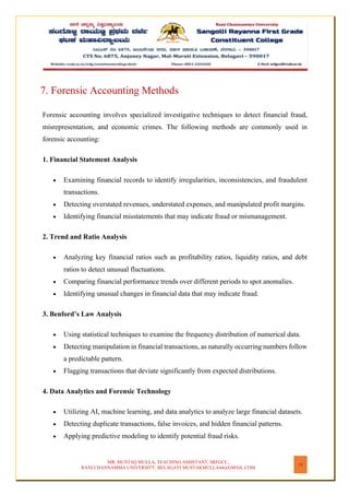 MR. MUSTAQ MULLA, TEACHING ASSISTANT, SRFGCC,
RANI CHANNAMMA UNIVERSITY, BELAGAVI MUSTAKMULLA44@GMAIL.COM
19
7. Forensic Accounting Methods
Forensic accounting involves specialized investigative techniques to detect financial fraud,
misrepresentation, and economic crimes. The following methods are commonly used in
forensic accounting:
1. Financial Statement Analysis
• Examining financial records to identify irregularities, inconsistencies, and fraudulent
transactions.
• Detecting overstated revenues, understated expenses, and manipulated profit margins.
• Identifying financial misstatements that may indicate fraud or mismanagement.
2. Trend and Ratio Analysis
• Analyzing key financial ratios such as profitability ratios, liquidity ratios, and debt
ratios to detect unusual fluctuations.
• Comparing financial performance trends over different periods to spot anomalies.
• Identifying unusual changes in financial data that may indicate fraud.
3. Benford’s Law Analysis
• Using statistical techniques to examine the frequency distribution of numerical data.
• Detecting manipulation in financial transactions, as naturally occurring numbers follow
a predictable pattern.
• Flagging transactions that deviate significantly from expected distributions.
4. Data Analytics and Forensic Technology
• Utilizing AI, machine learning, and data analytics to analyze large financial datasets.
• Detecting duplicate transactions, false invoices, and hidden financial patterns.
• Applying predictive modeling to identify potential fraud risks.
 